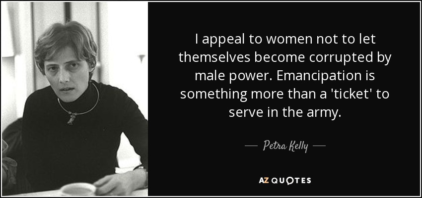 I appeal to women not to let themselves become corrupted by male power. Emancipation is something more than a 'ticket' to serve in the army. - Petra Kelly
