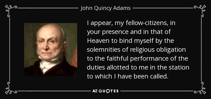 I appear, my fellow-citizens, in your presence and in that of Heaven to bind myself by the solemnities of religious obligation to the faithful performance of the duties allotted to me in the station to which I have been called. - John Quincy Adams