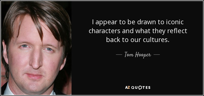 I appear to be drawn to iconic characters and what they reflect back to our cultures. - Tom Hooper