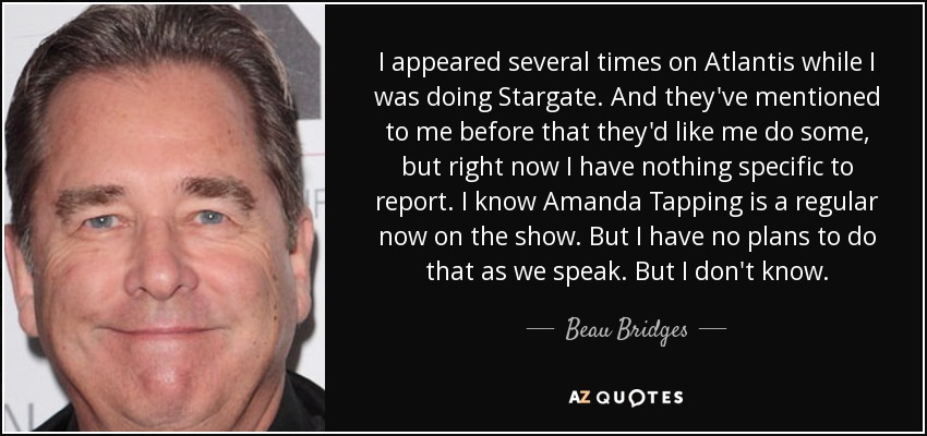 I appeared several times on Atlantis while I was doing Stargate. And they've mentioned to me before that they'd like me do some, but right now I have nothing specific to report. I know Amanda Tapping is a regular now on the show. But I have no plans to do that as we speak. But I don't know. - Beau Bridges