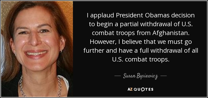 I applaud President Obamas decision to begin a partial withdrawal of U.S. combat troops from Afghanistan. However, I believe that we must go further and have a full withdrawal of all U.S. combat troops. - Susan Bysiewicz