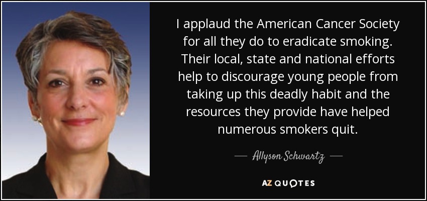 I applaud the American Cancer Society for all they do to eradicate smoking. Their local, state and national efforts help to discourage young people from taking up this deadly habit and the resources they provide have helped numerous smokers quit. - Allyson Schwartz