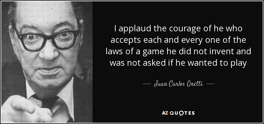 I applaud the courage of he who accepts each and every one of the laws of a game he did not invent and was not asked if he wanted to play - Juan Carlos Onetti