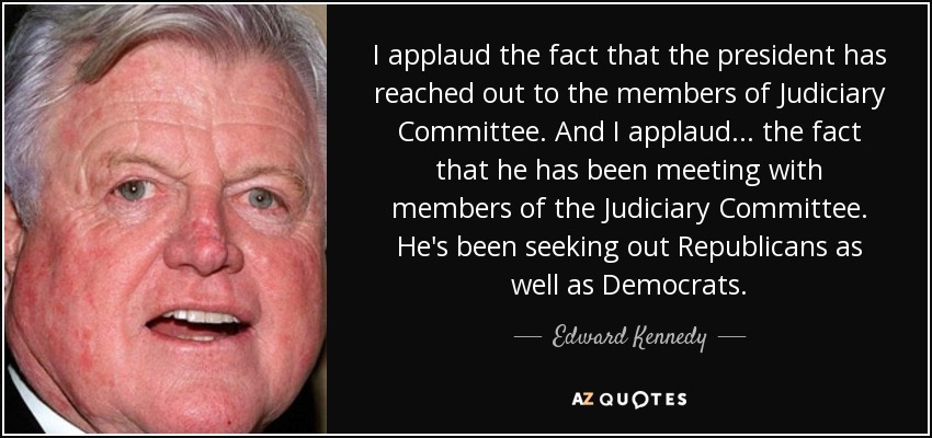 I applaud the fact that the president has reached out to the members of Judiciary Committee. And I applaud... the fact that he has been meeting with members of the Judiciary Committee. He's been seeking out Republicans as well as Democrats. - Edward Kennedy