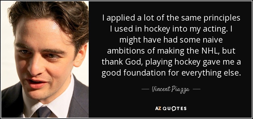 I applied a lot of the same principles I used in hockey into my acting. I might have had some naive ambitions of making the NHL, but thank God, playing hockey gave me a good foundation for everything else. - Vincent Piazza