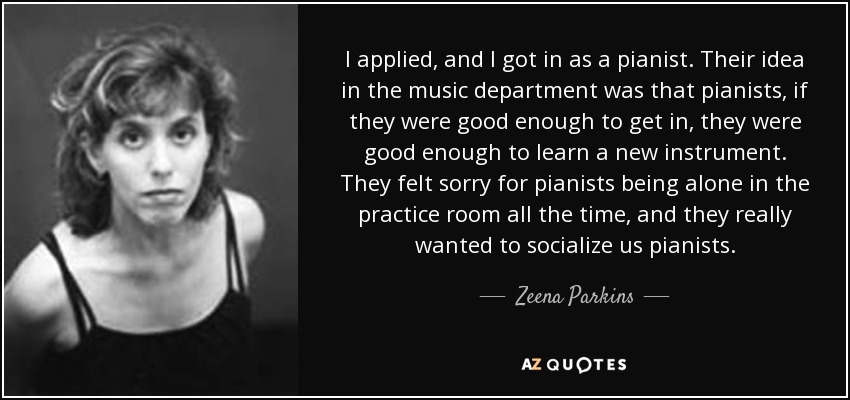 I applied, and I got in as a pianist. Their idea in the music department was that pianists, if they were good enough to get in, they were good enough to learn a new instrument. They felt sorry for pianists being alone in the practice room all the time, and they really wanted to socialize us pianists. - Zeena Parkins