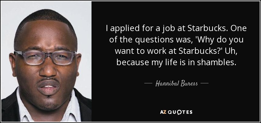 I applied for a job at Starbucks. One of the questions was, 'Why do you want to work at Starbucks?' Uh, because my life is in shambles. - Hannibal Buress