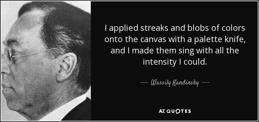 I applied streaks and blobs of colors onto the canvas with a palette knife, and I made them sing with all the intensity I could. - Wassily Kandinsky