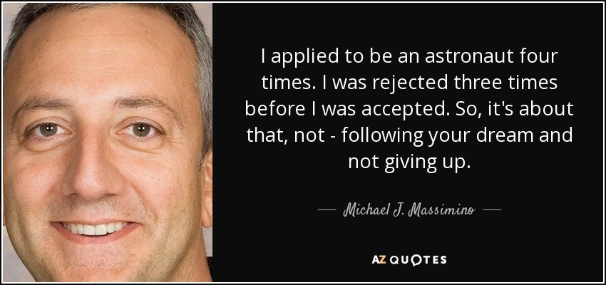I applied to be an astronaut four times. I was rejected three times before I was accepted. So, it's about that, not - following your dream and not giving up. - Michael J. Massimino