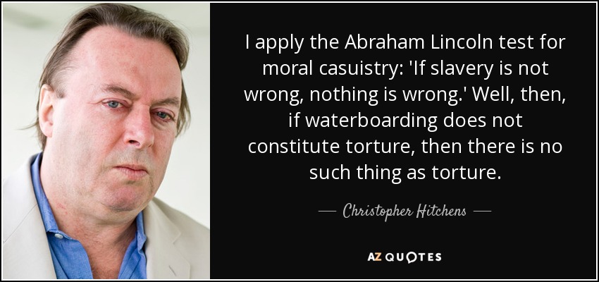I apply the Abraham Lincoln test for moral casuistry: 'If slavery is not wrong, nothing is wrong.' Well, then, if waterboarding does not constitute torture, then there is no such thing as torture. - Christopher Hitchens