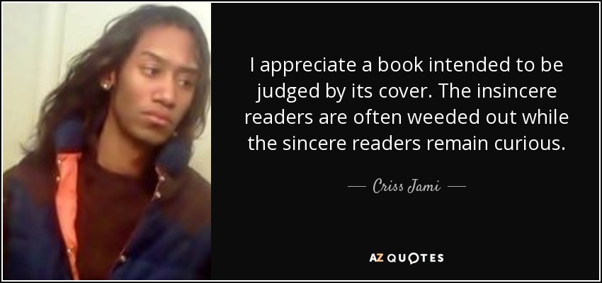 I appreciate a book intended to be judged by its cover. The insincere readers are often weeded out while the sincere readers remain curious. - Criss Jami
