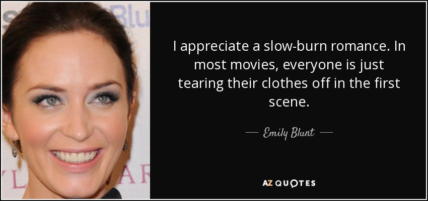 I appreciate a slow-burn romance. In most movies, everyone is just tearing their clothes off in the first scene. - Emily Blunt
