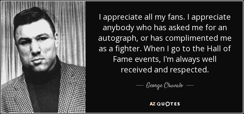 I appreciate all my fans. I appreciate anybody who has asked me for an autograph, or has complimented me as a fighter. When I go to the Hall of Fame events, I'm always well received and respected. - George Chuvalo