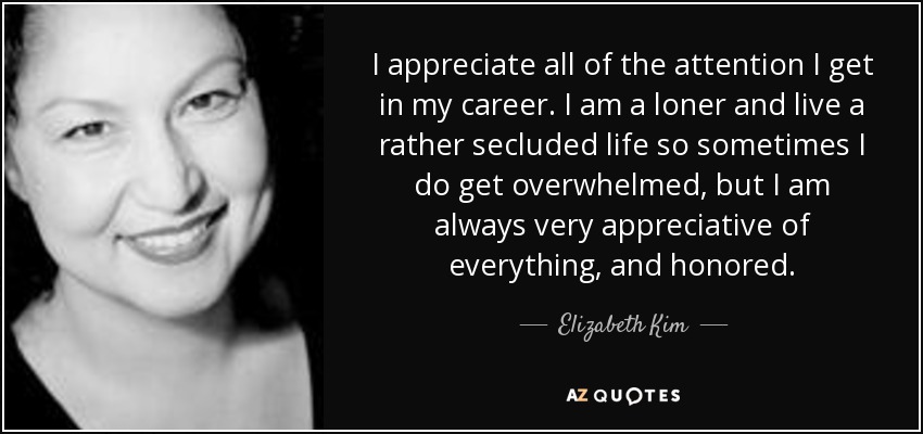 I appreciate all of the attention I get in my career. I am a loner and live a rather secluded life so sometimes I do get overwhelmed, but I am always very appreciative of everything, and honored. - Elizabeth Kim