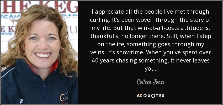 I appreciate all the people I've met through curling. It's been woven through the story of my life. But that win-at-all-costs attitude is, thankfully, no longer there. Still, when I step on the ice, something goes through my veins. It's showtime. When you've spent over 40 years chasing something, it never leaves you. - Colleen Jones