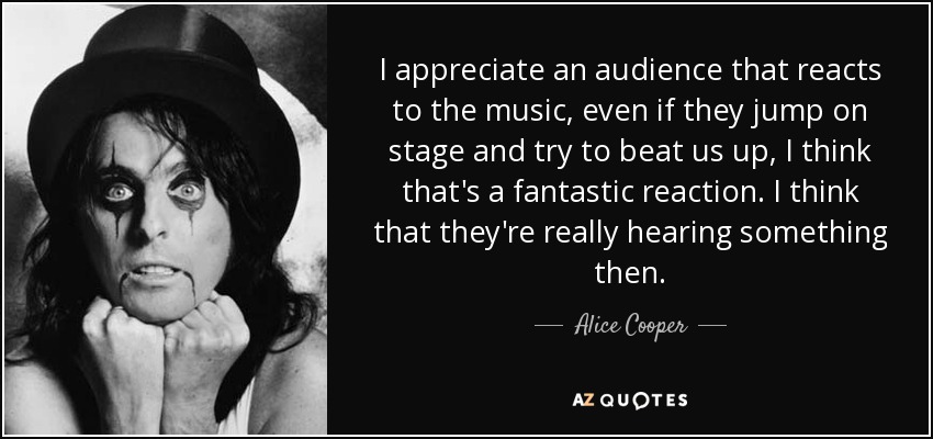 I appreciate an audience that reacts to the music, even if they jump on stage and try to beat us up, I think that's a fantastic reaction. I think that they're really hearing something then. - Alice Cooper