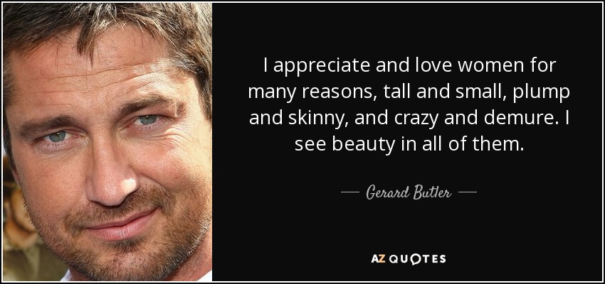 I appreciate and love women for many reasons, tall and small, plump and skinny, and crazy and demure. I see beauty in all of them. - Gerard Butler