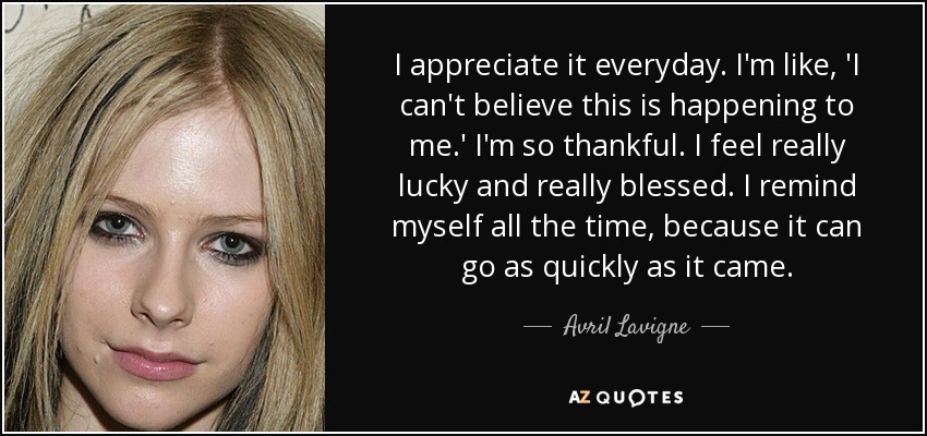 I appreciate it everyday. I'm like, 'I can't believe this is happening to me.' I'm so thankful. I feel really lucky and really blessed. I remind myself all the time, because it can go as quickly as it came. - Avril Lavigne