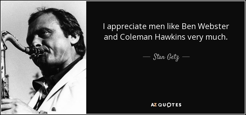 I appreciate men like Ben Webster and Coleman Hawkins very much. - Stan Getz