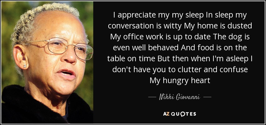 I appreciate my my sleep In sleep my conversation is witty My home is dusted My office work is up to date The dog is even well behaved And food is on the table on time But then when I'm asleep I don't have you to clutter and confuse My hungry heart - Nikki Giovanni