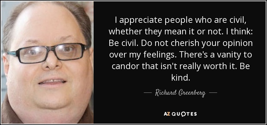 I appreciate people who are civil, whether they mean it or not. I think: Be civil. Do not cherish your opinion over my feelings. There's a vanity to candor that isn't really worth it. Be kind. - Richard Greenberg