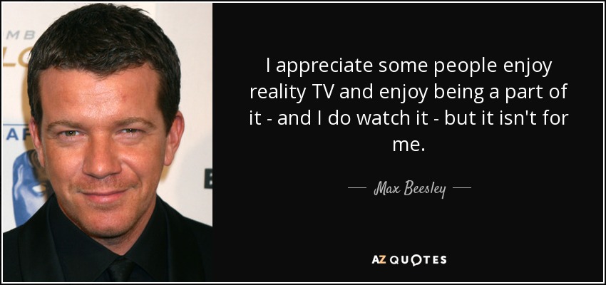 I appreciate some people enjoy reality TV and enjoy being a part of it - and I do watch it - but it isn't for me. - Max Beesley