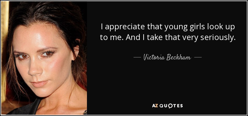 I appreciate that young girls look up to me. And I take that very seriously. - Victoria Beckham