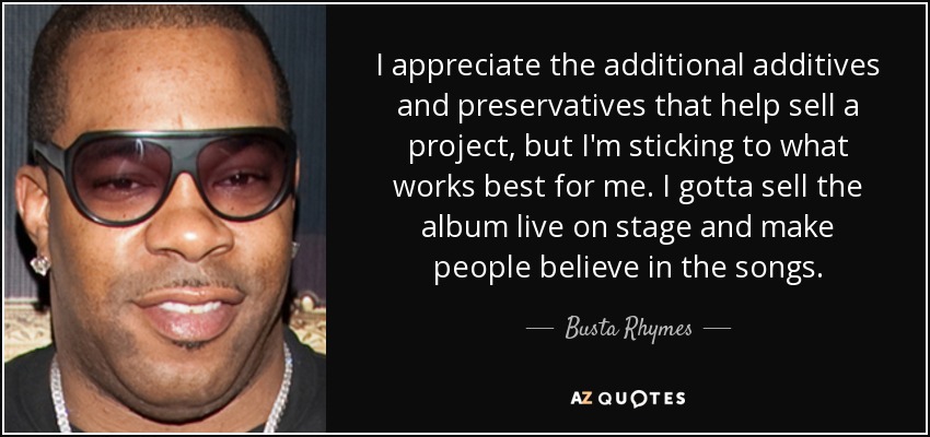 I appreciate the additional additives and preservatives that help sell a project, but I'm sticking to what works best for me. I gotta sell the album live on stage and make people believe in the songs. - Busta Rhymes