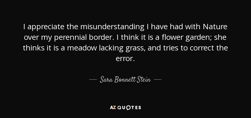 I appreciate the misunderstanding I have had with Nature over my perennial border. I think it is a flower garden; she thinks it is a meadow lacking grass, and tries to correct the error. - Sara Bonnett Stein