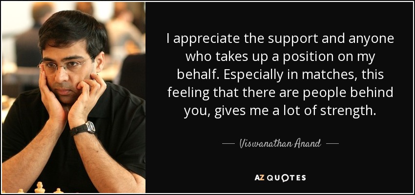 I appreciate the support and anyone who takes up a position on my behalf. Especially in matches, this feeling that there are people behind you, gives me a lot of strength. - Viswanathan Anand