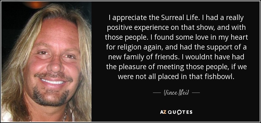 I appreciate the Surreal Life. I had a really positive experience on that show, and with those people. I found some love in my heart for religion again, and had the support of a new family of friends. I wouldnt have had the pleasure of meeting those people, if we were not all placed in that fishbowl. - Vince Neil