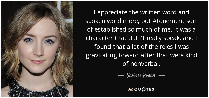 I appreciate the written word and spoken word more, but Atonement sort of established so much of me. It was a character that didn't really speak, and I found that a lot of the roles I was gravitating toward after that were kind of nonverbal. - Saoirse Ronan