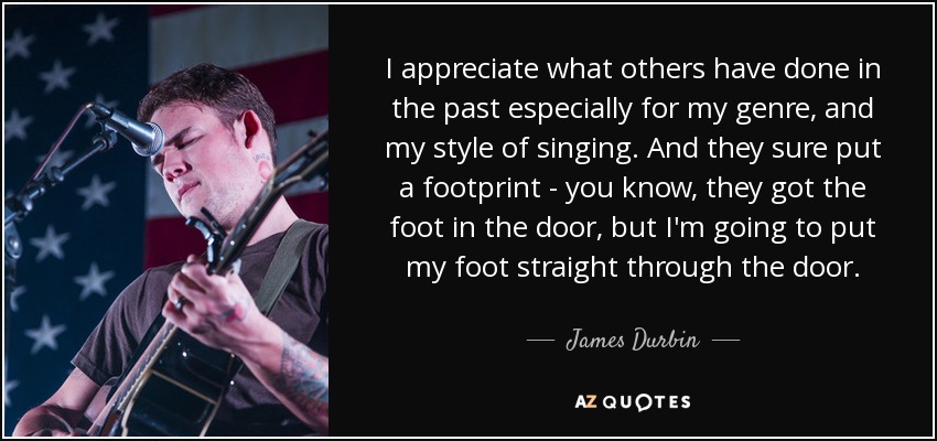 I appreciate what others have done in the past especially for my genre, and my style of singing. And they sure put a footprint - you know, they got the foot in the door, but I'm going to put my foot straight through the door. - James Durbin