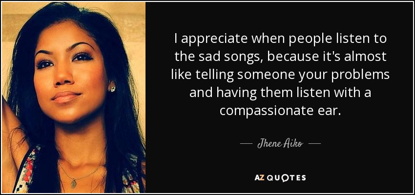 I appreciate when people listen to the sad songs, because it's almost like telling someone your problems and having them listen with a compassionate ear. - Jhene Aiko
