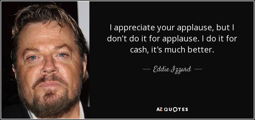 I appreciate your applause, but I don't do it for applause. I do it for cash, it's much better. - Eddie Izzard