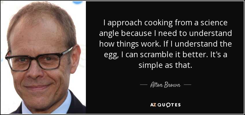 I approach cooking from a science angle because I need to understand how things work. If I understand the egg, I can scramble it better. It's a simple as that. - Alton Brown