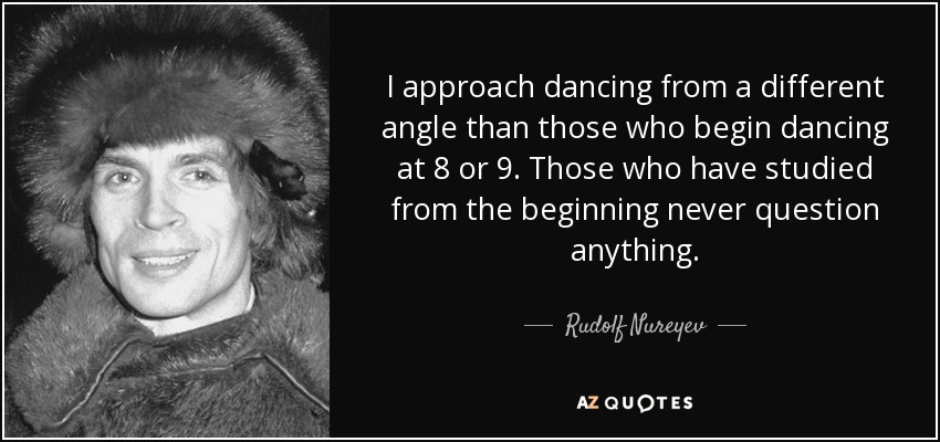 I approach dancing from a different angle than those who begin dancing at 8 or 9. Those who have studied from the beginning never question anything. - Rudolf Nureyev