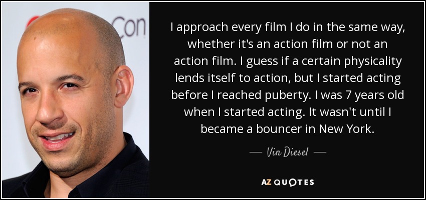 I approach every film I do in the same way, whether it's an action film or not an action film. I guess if a certain physicality lends itself to action, but I started acting before I reached puberty. I was 7 years old when I started acting. It wasn't until I became a bouncer in New York. - Vin Diesel