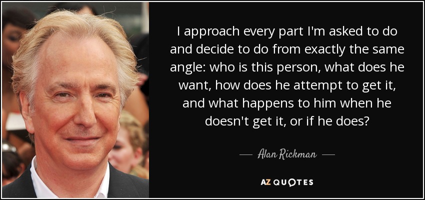 I approach every part I'm asked to do and decide to do from exactly the same angle: who is this person, what does he want, how does he attempt to get it, and what happens to him when he doesn't get it, or if he does? - Alan Rickman
