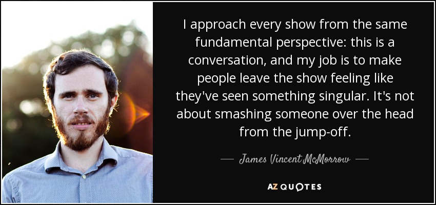 I approach every show from the same fundamental perspective: this is a conversation, and my job is to make people leave the show feeling like they've seen something singular. It's not about smashing someone over the head from the jump-off. - James Vincent McMorrow