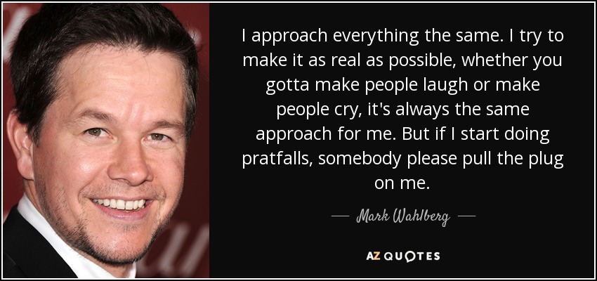 I approach everything the same. I try to make it as real as possible, whether you gotta make people laugh or make people cry, it's always the same approach for me. But if I start doing pratfalls, somebody please pull the plug on me. - Mark Wahlberg