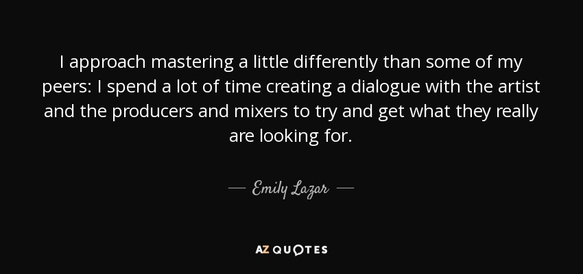 I approach mastering a little differently than some of my peers: I spend a lot of time creating a dialogue with the artist and the producers and mixers to try and get what they really are looking for. - Emily Lazar