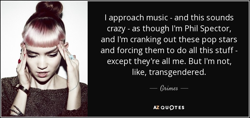 I approach music - and this sounds crazy - as though I'm Phil Spector, and I'm cranking out these pop stars and forcing them to do all this stuff - except they're all me. But I'm not, like, transgendered. - Grimes
