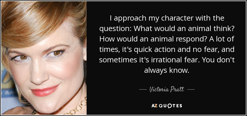 I approach my character with the question: What would an animal think? How would an animal respond? A lot of times, it's quick action and no fear, and sometimes it's irrational fear. You don't always know. - Victoria Pratt