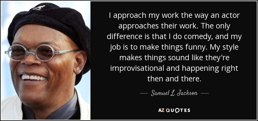 I approach my work the way an actor approaches their work. The only difference is that I do comedy, and my job is to make things funny. My style makes things sound like they're improvisational and happening right then and there. - Samuel L. Jackson
