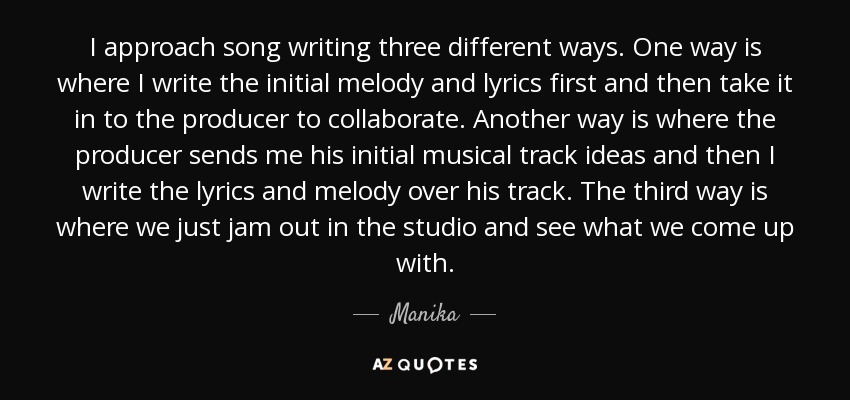 I approach song writing three different ways. One way is where I write the initial melody and lyrics first and then take it in to the producer to collaborate. Another way is where the producer sends me his initial musical track ideas and then I write the lyrics and melody over his track. The third way is where we just jam out in the studio and see what we come up with. - Manika