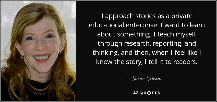 I approach stories as a private educational enterprise: I want to learn about something. I teach myself through research, reporting, and thinking, and then, when I feel like I know the story, I tell it to readers. - Susan Orlean