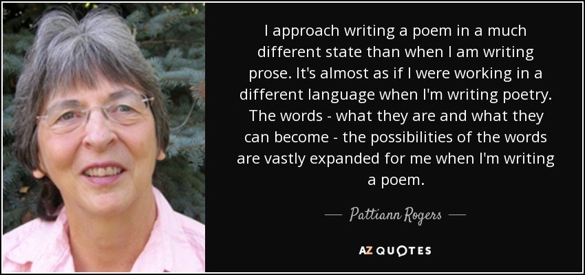 I approach writing a poem in a much different state than when I am writing prose. It's almost as if I were working in a different language when I'm writing poetry. The words - what they are and what they can become - the possibilities of the words are vastly expanded for me when I'm writing a poem. - Pattiann Rogers