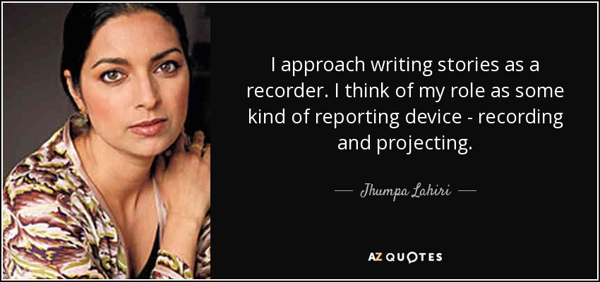 I approach writing stories as a recorder. I think of my role as some kind of reporting device - recording and projecting. - Jhumpa Lahiri