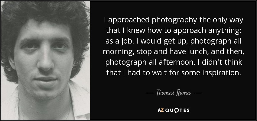 I approached photography the only way that I knew how to approach anything: as a job. I would get up, photograph all morning, stop and have lunch, and then, photograph all afternoon. I didn't think that I had to wait for some inspiration. - Thomas Roma